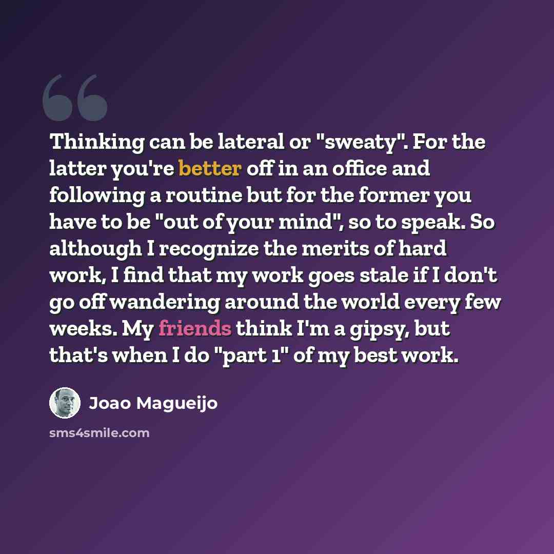 “Thinking can be lateral or "sweaty". For the latter you're better off in an office and following a routine but for the former you have to be "out of your mind", so to speak. So although I recognize the merits of hard work, I find that my work goes stale if I don't go off wandering around the world…” quote by Joao Magueijo