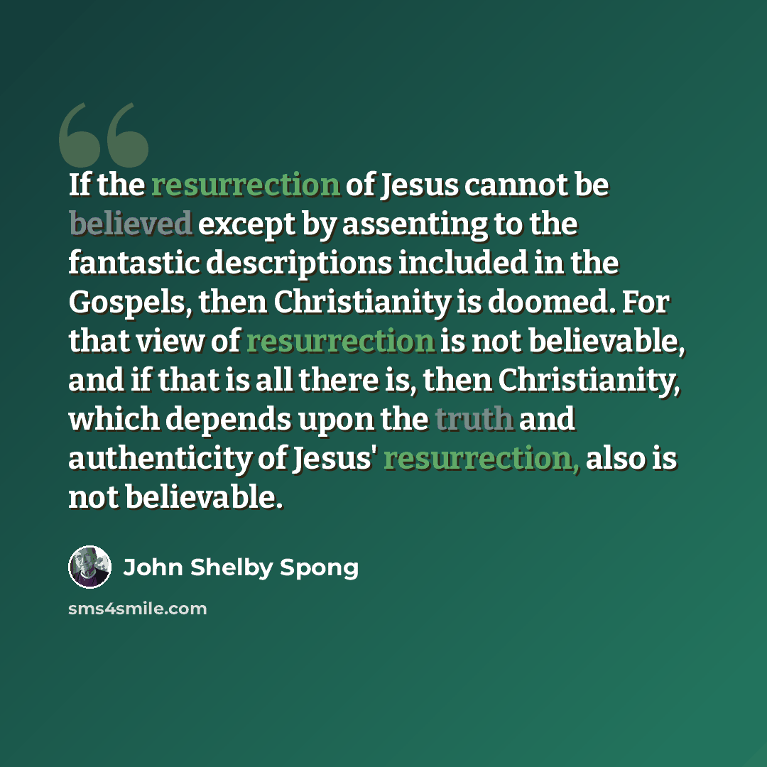 “If the resurrection of Jesus cannot be believed except by assenting to the fantastic descriptions included in the Gospels, then Christianity is doomed. For that view of resurrection is not believable, and if that is all there is, then Christianity, which depends upon the truth and authenticity of…” quote by John Shelby Spong