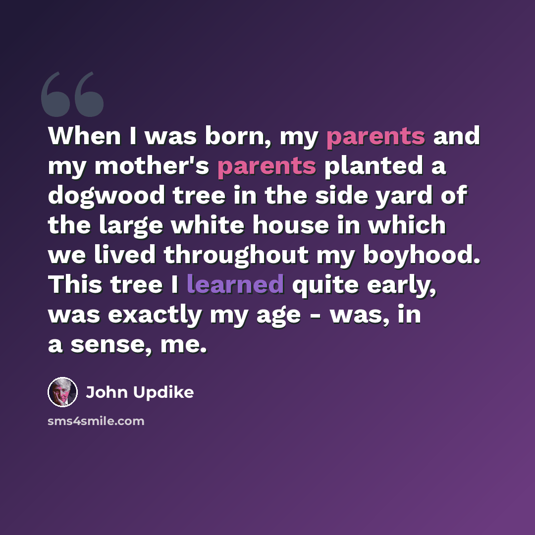 “When I was born, my parents and my mother's parents planted a dogwood tree in the side yard of the large white house in which we lived throughout my boyhood. This tree I learned quite early, was exactly my age - was, in a sense, me.” quote by John Updike