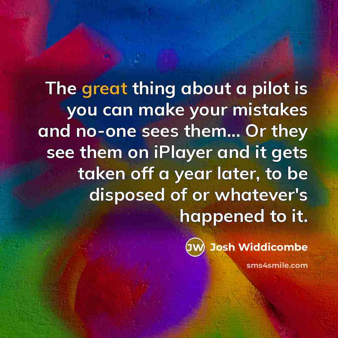 “The great thing about a pilot is you can make your mistakes and no-one sees them... Or they see them on iPlayer and it gets taken off a year later, to be disposed of or whatever's happened to it.” quote by Josh Widdicombe