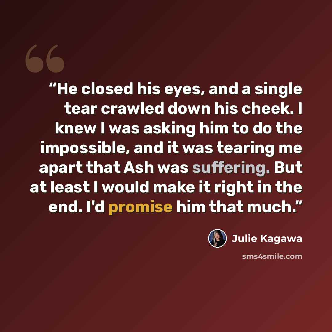 “He closed his eyes, and a single tear crawled down his cheek. I knew I was asking him to do the impossible, and it was tearing me apart that Ash was suffering. But at least I would make it right in the end. I'd promise him that much.” quote by Julie Kagawa