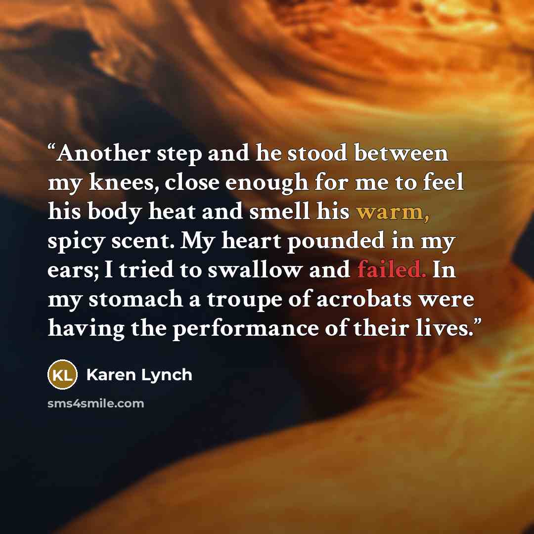 “Another step and he stood between my knees, close enough for me to feel his body heat and smell his warm, spicy scent. My heart pounded in my ears; I tried to swallow and failed. In my stomach a troupe of acrobats were having the performance of their lives.” quote by Karen Lynch
