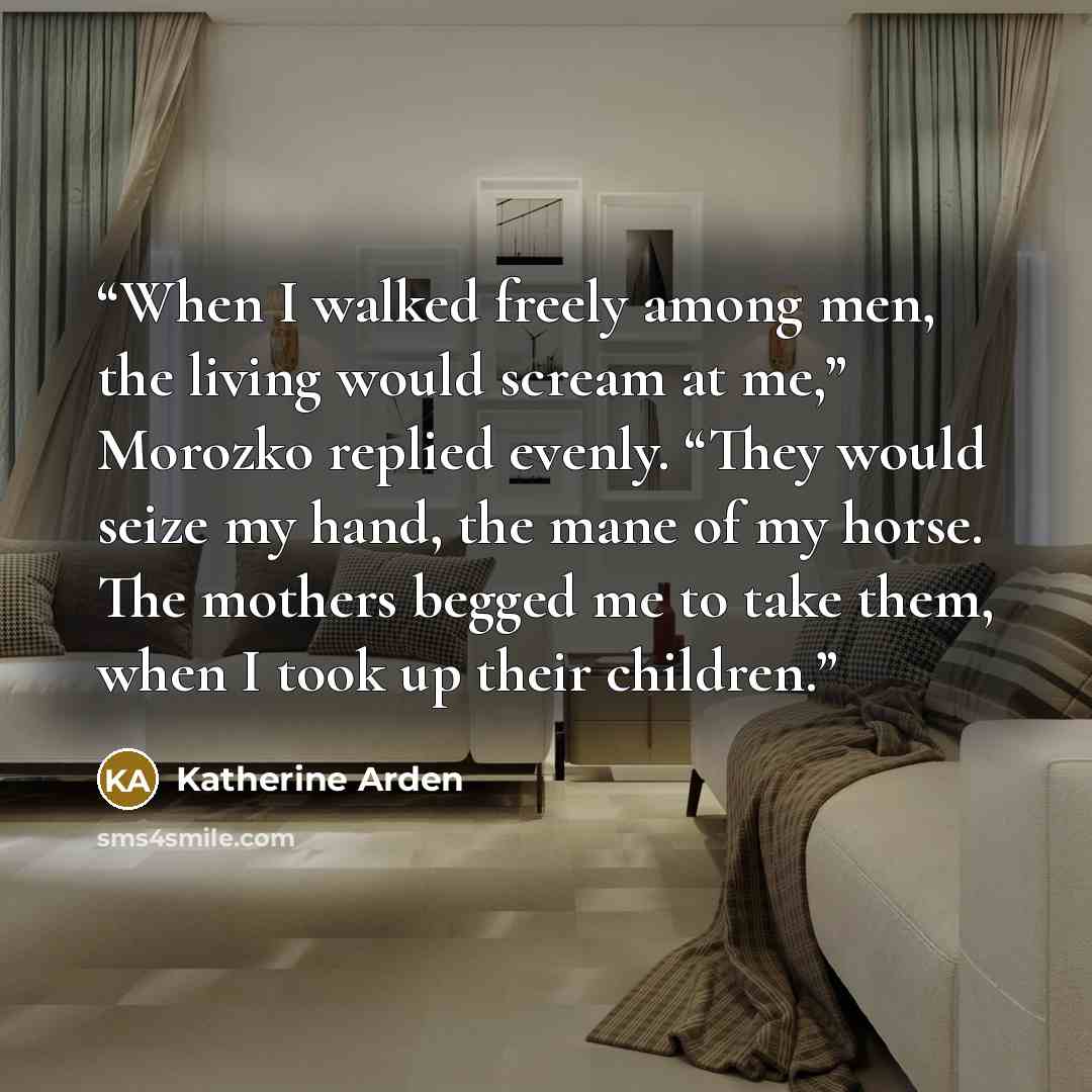 “When I walked freely among men, the living would scream at me,” Morozko replied evenly. “They would seize my hand, the mane of my horse. The mothers begged me to take them, when I took up their children.” quote by Katherine Arden