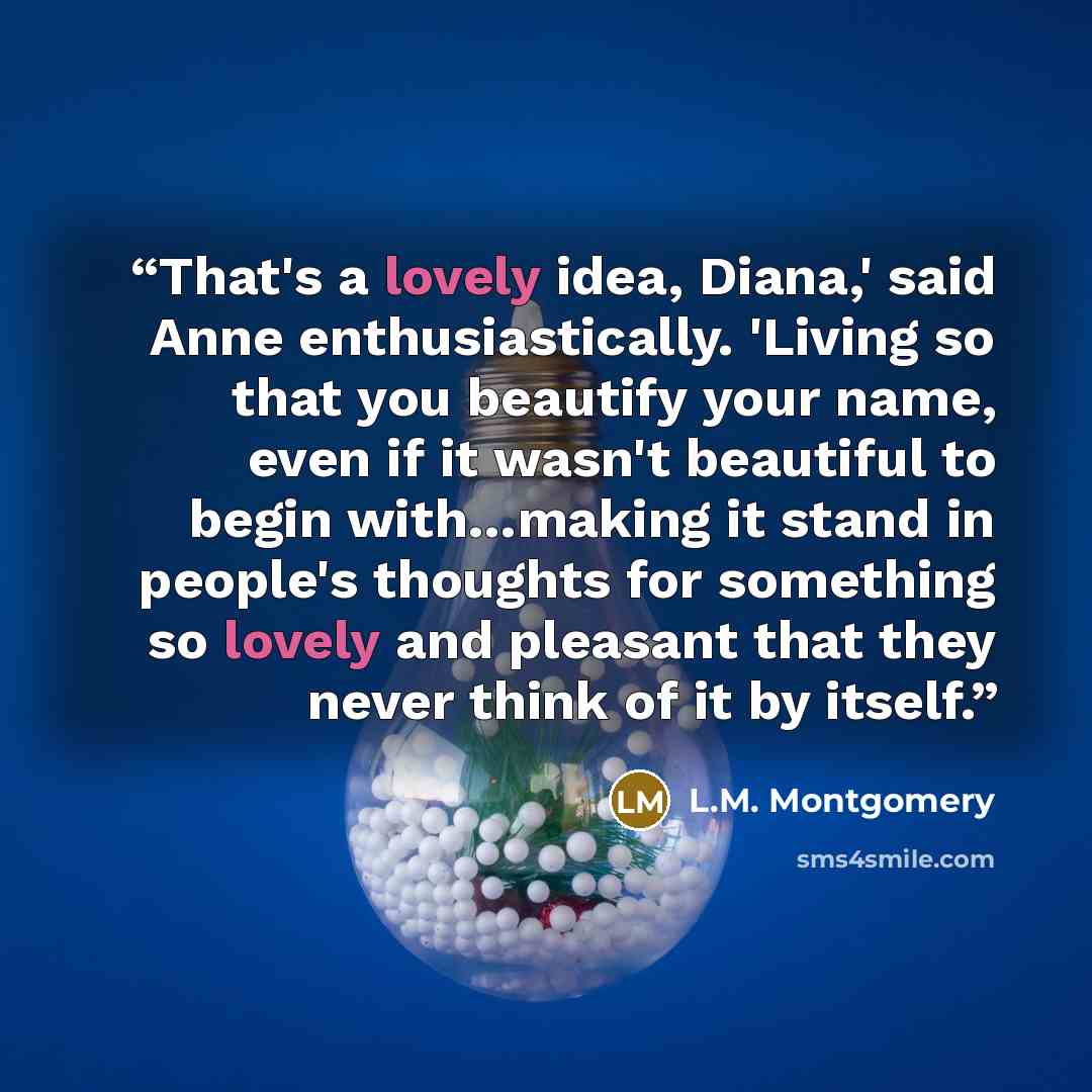 “That's a lovely idea, Diana,' said Anne enthusiastically. 'Living so that you beautify your name, even if it wasn't beautiful to begin with…making it stand in people's thoughts for something so lovely and pleasant that they never think of it by itself.” quote by L.M. Montgomery