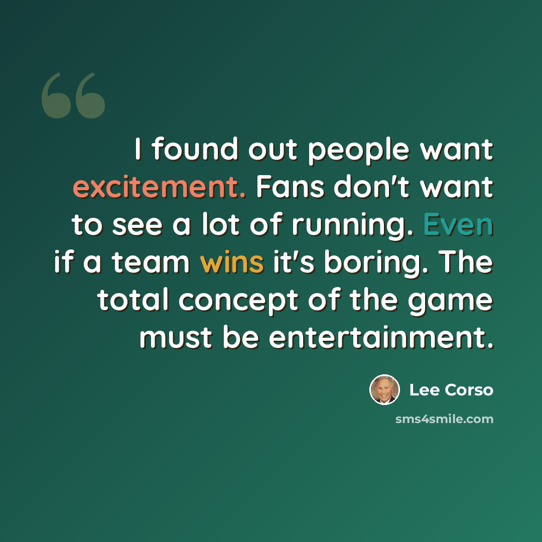 “I found out people want excitement. Fans don't want to see a lot of running. Even if a team wins it's boring. The total concept of the game must be entertainment.” quote by Lee Corso