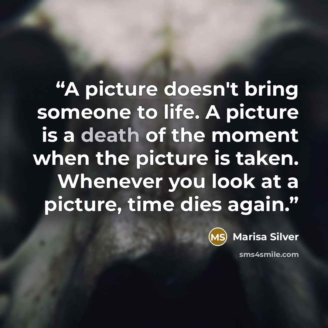 “A picture doesn't bring someone to life. A picture is a death of the moment when the picture is taken. Whenever you look at a picture, time dies again.” quote by Marisa Silver
