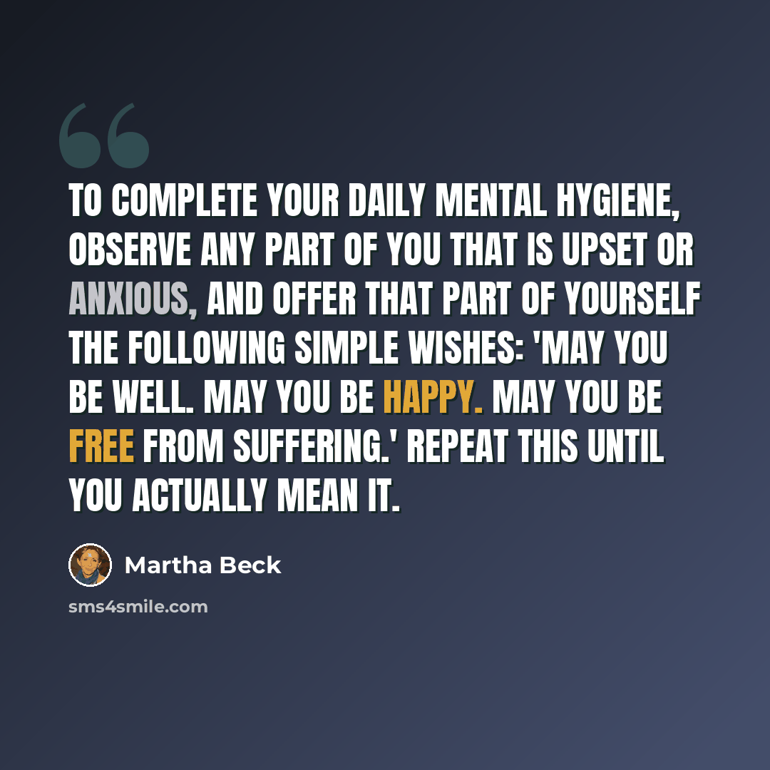 “To complete your daily mental hygiene, observe any part of you that is upset or anxious, and offer that part of yourself the following simple wishes: 'May you be well. May you be happy. May you be free from suffering.' Repeat this until you actually mean it.” quote by Martha Beck