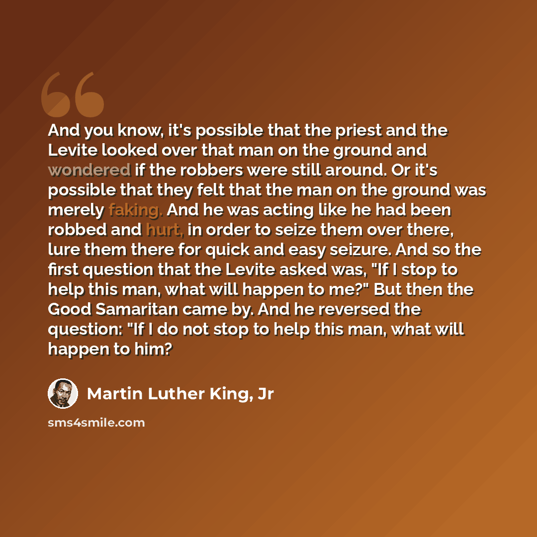 “And you know, it's possible that the priest and the Levite looked over that man on the ground and wondered if the robbers were still around. Or it's possible that they felt that the man on the ground was merely faking. And he was acting like he had been robbed and hurt, in order to seize them over…” quote by Martin Luther King, Jr