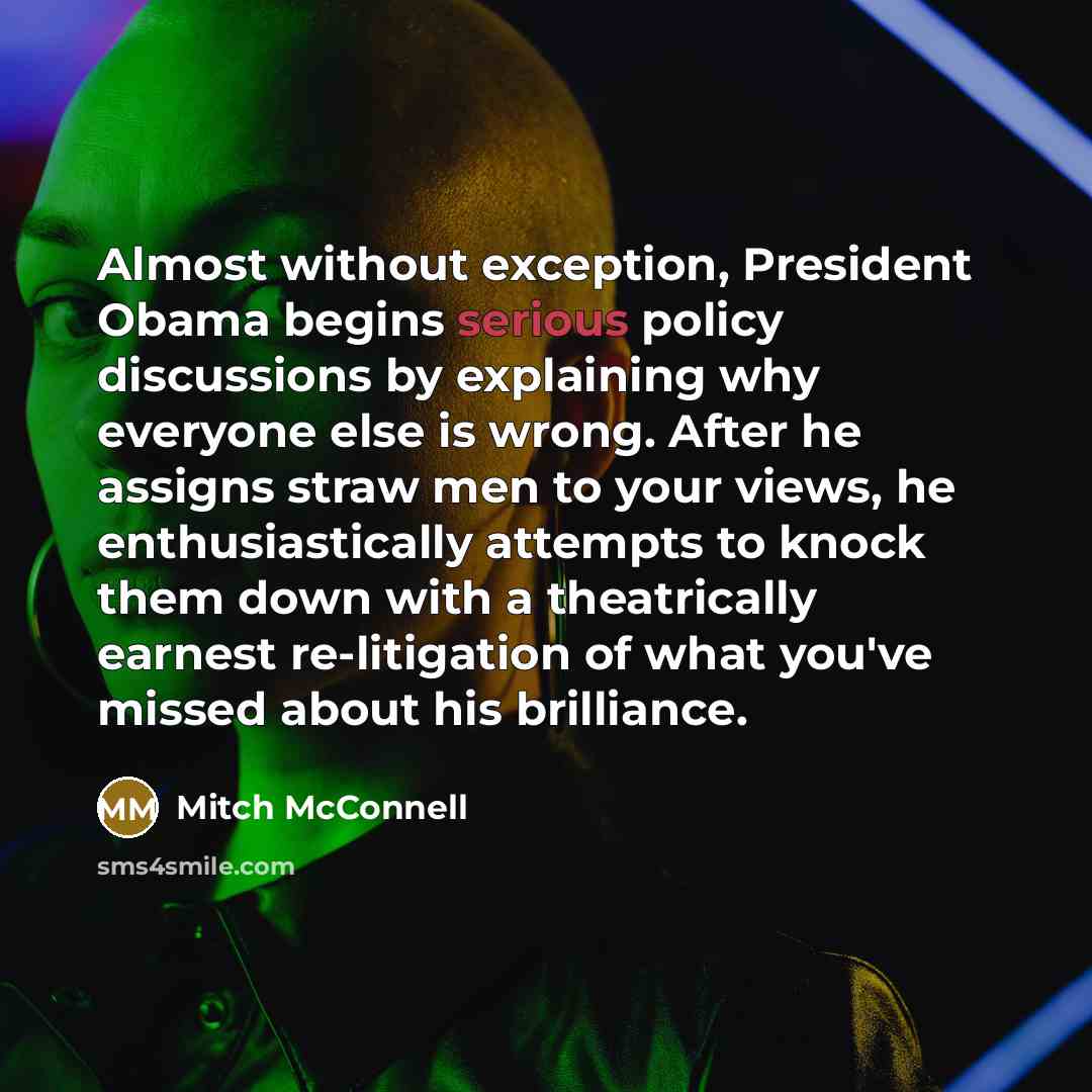 “Almost without exception, President Obama begins serious policy discussions by explaining why everyone else is wrong. After he assigns straw men to your views, he enthusiastically attempts to knock them down with a theatrically earnest re-litigation of what you've missed about his brilliance.” quote by Mitch McConnell