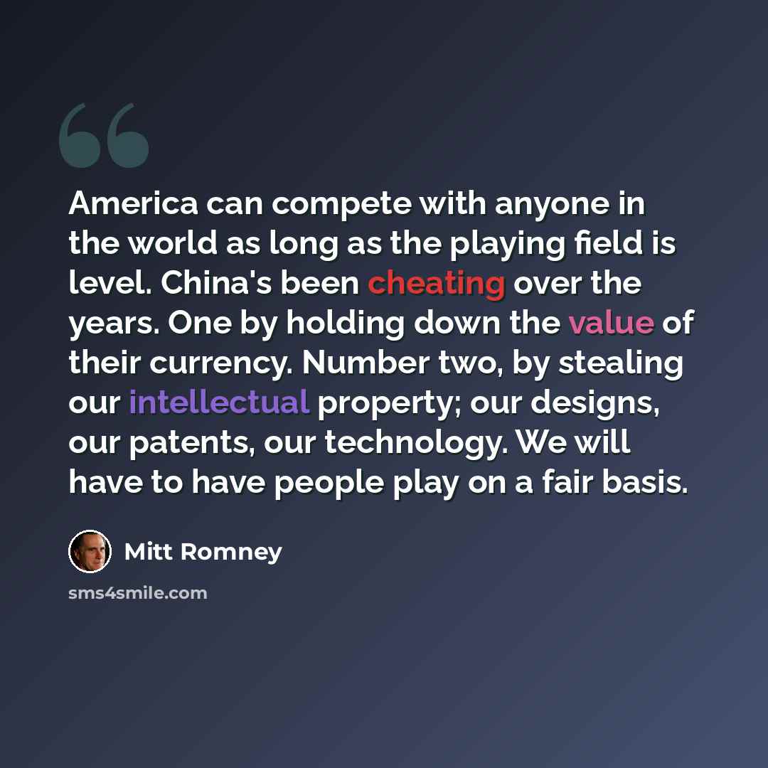 “America can compete with anyone in the world as long as the playing field is level. China's been cheating over the years. One by holding down the value of their currency. Number two, by stealing our intellectual property; our designs, our patents, our technology. We will have to have people play…” quote by Mitt Romney