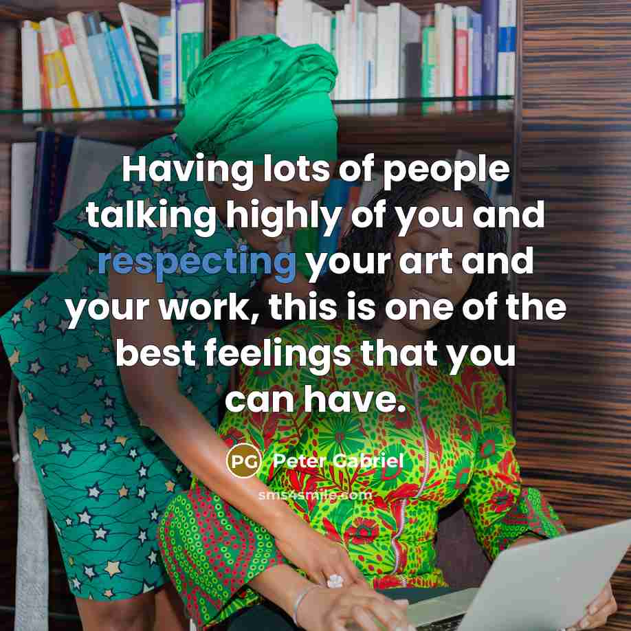 “Having lots of people talking highly of you and respecting your art and your work, this is one of the best feelings that you can have.” quote by Peter Gabriel