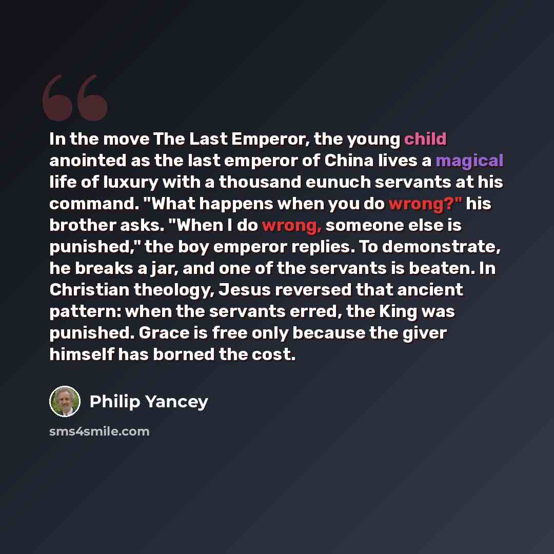 “In the move The Last Emperor, the young child anointed as the last emperor of China lives a magical life of luxury with a thousand eunuch servants at his command. "What happens when you do wrong?" his brother asks. "When I do wrong, someone else is punished," the boy emperor replies. To…” quote by Philip Yancey