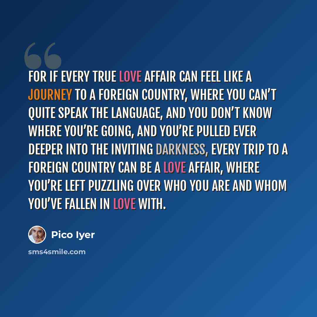 “For if every true love affair can feel like a journey to a foreign country, where you can’t quite speak the language, and you don’t know where you’re going, and you’re pulled ever deeper into the inviting darkness, every trip to a foreign country can be a love affair, where you’re left puzzling…” quote by Pico Iyer