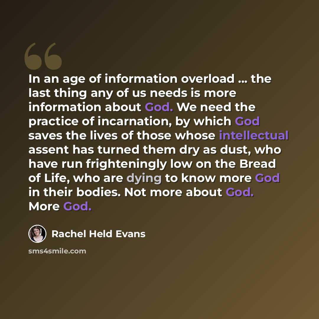 “In an age of information overload ... the last thing any of us needs is more information about God. We need the practice of incarnation, by which God saves the lives of those whose intellectual assent has turned them dry as dust, who have run frighteningly low on the Bread of Life, who are dying…” quote by Rachel Held Evans