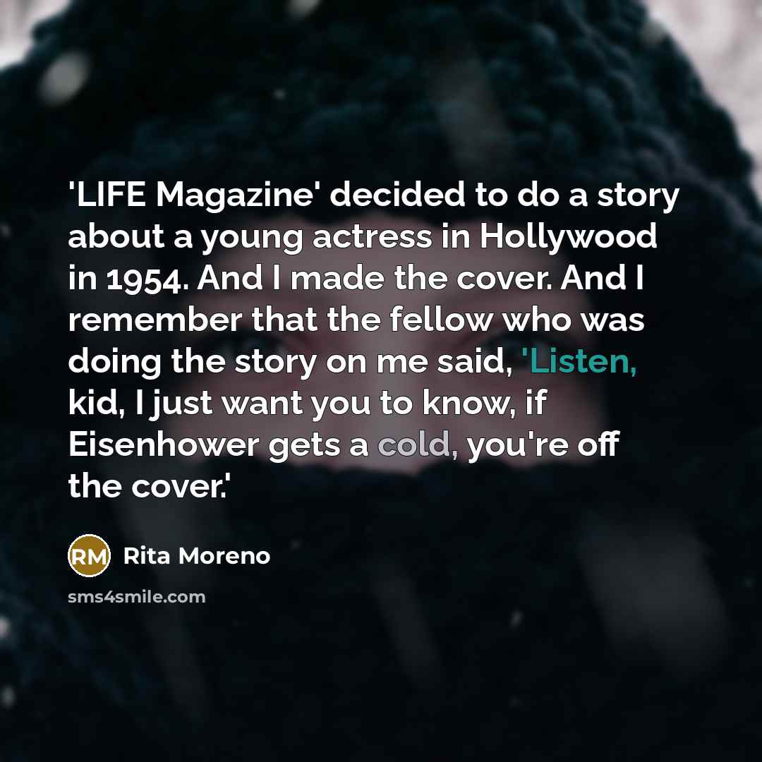 “'LIFE Magazine' decided to do a story about a young actress in Hollywood in 1954. And I made the cover. And I remember that the fellow who was doing the story on me said, 'Listen, kid, I just want you to know, if Eisenhower gets a cold, you're off the cover.'” quote by Rita Moreno