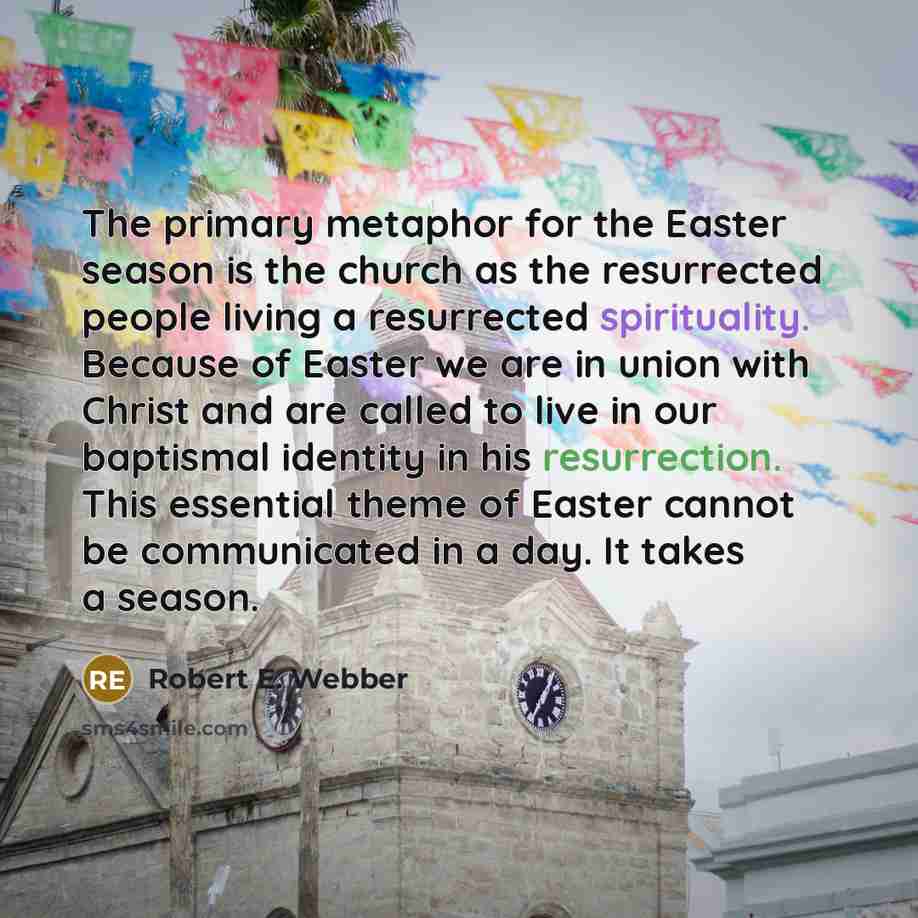 “The primary metaphor for the Easter season is the church as the resurrected people living a resurrected spirituality. Because of Easter we are in union with Christ and are called to live in our baptismal identity in his resurrection. This essential theme of Easter cannot be communicated in a day…” quote by Robert E. Webber