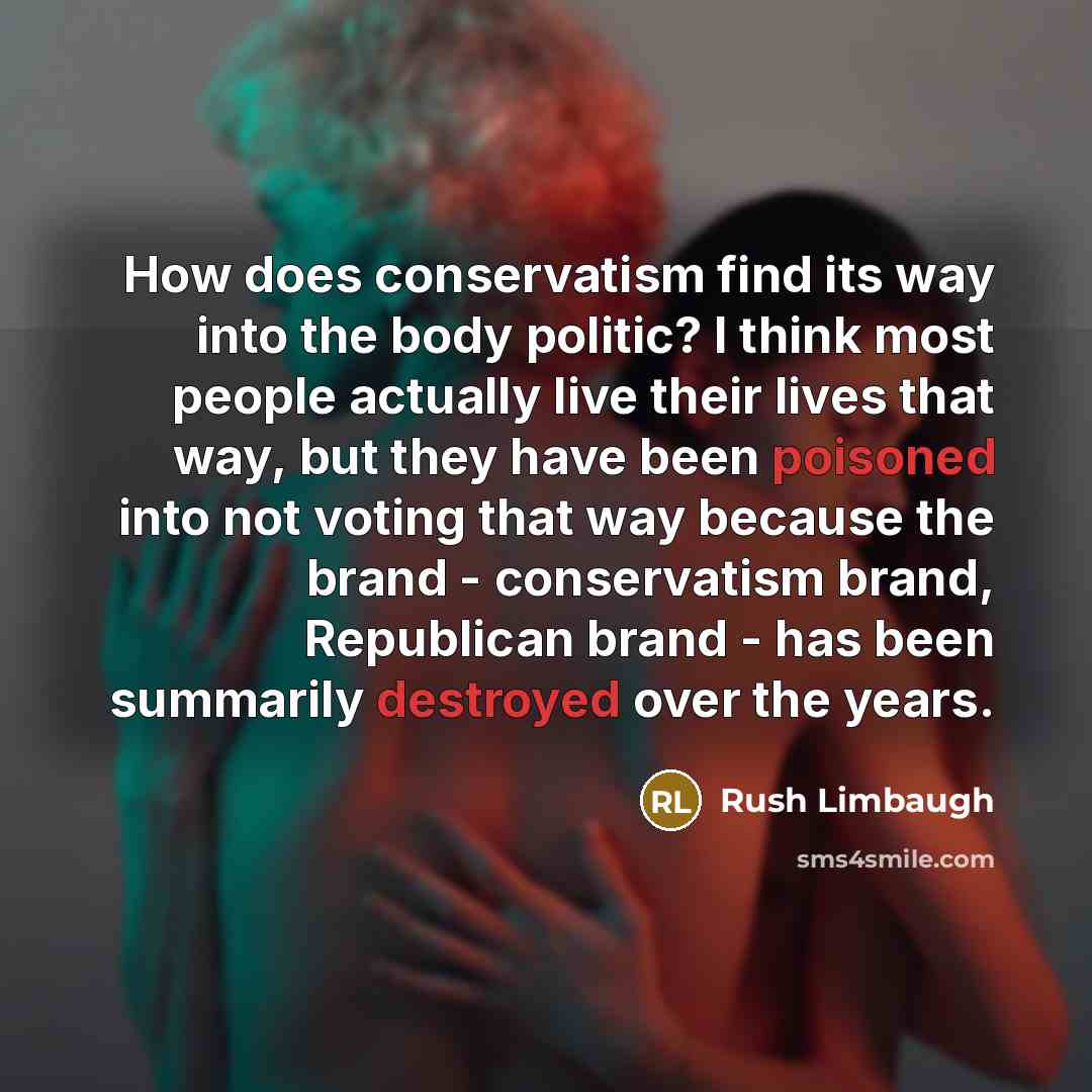 “How does conservatism find its way into the body politic? I think most people actually live their lives that way, but they have been poisoned into not voting that way because the brand - conservatism brand, Republican brand - has been summarily destroyed over the years.” quote by Rush Limbaugh