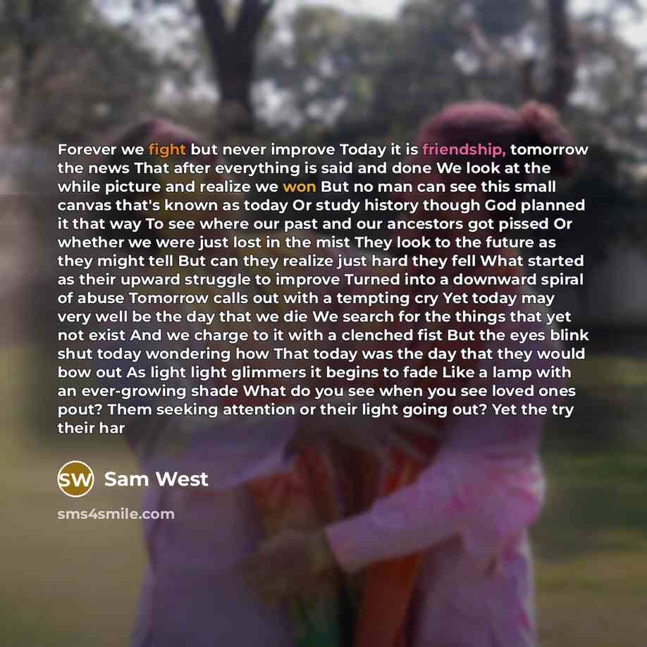 “Forever we fight but never improve Today it is friendship, tomorrow the news That after everything is said and done We look at the while picture and realize we won But no man can see this small canvas that's known as today Or study history though God planned it that way To see where our past and…” quote by Sam West