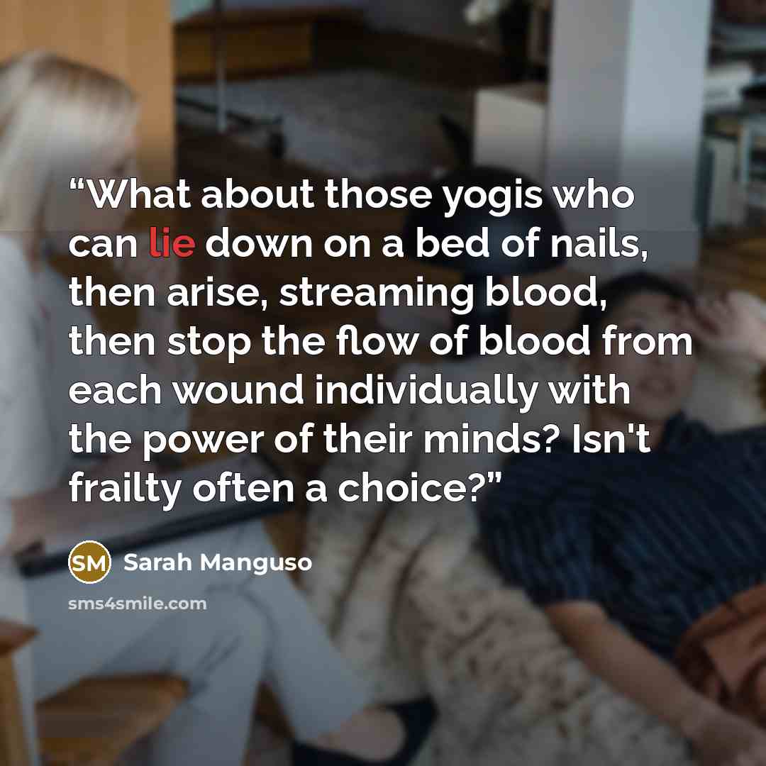 “What about those yogis who can lie down on a bed of nails, then arise, streaming blood, then stop the flow of blood from each wound individually with the power of their minds? Isn't frailty often a choice?” quote by Sarah Manguso