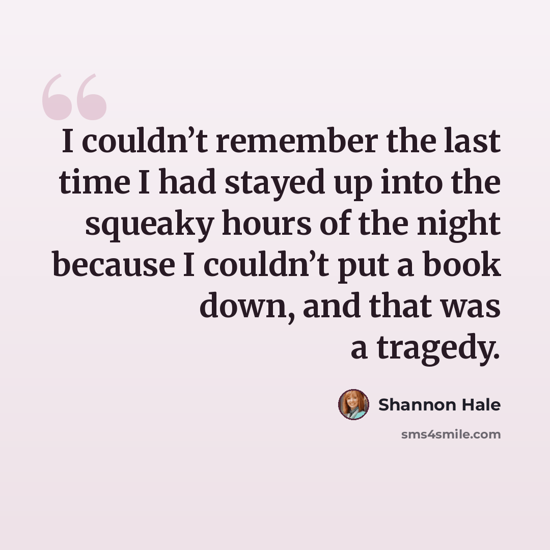 “I couldn’t remember the last time I had stayed up into the squeaky hours of the night because I couldn’t put a book down, and that was a tragedy.” quote by Shannon Hale