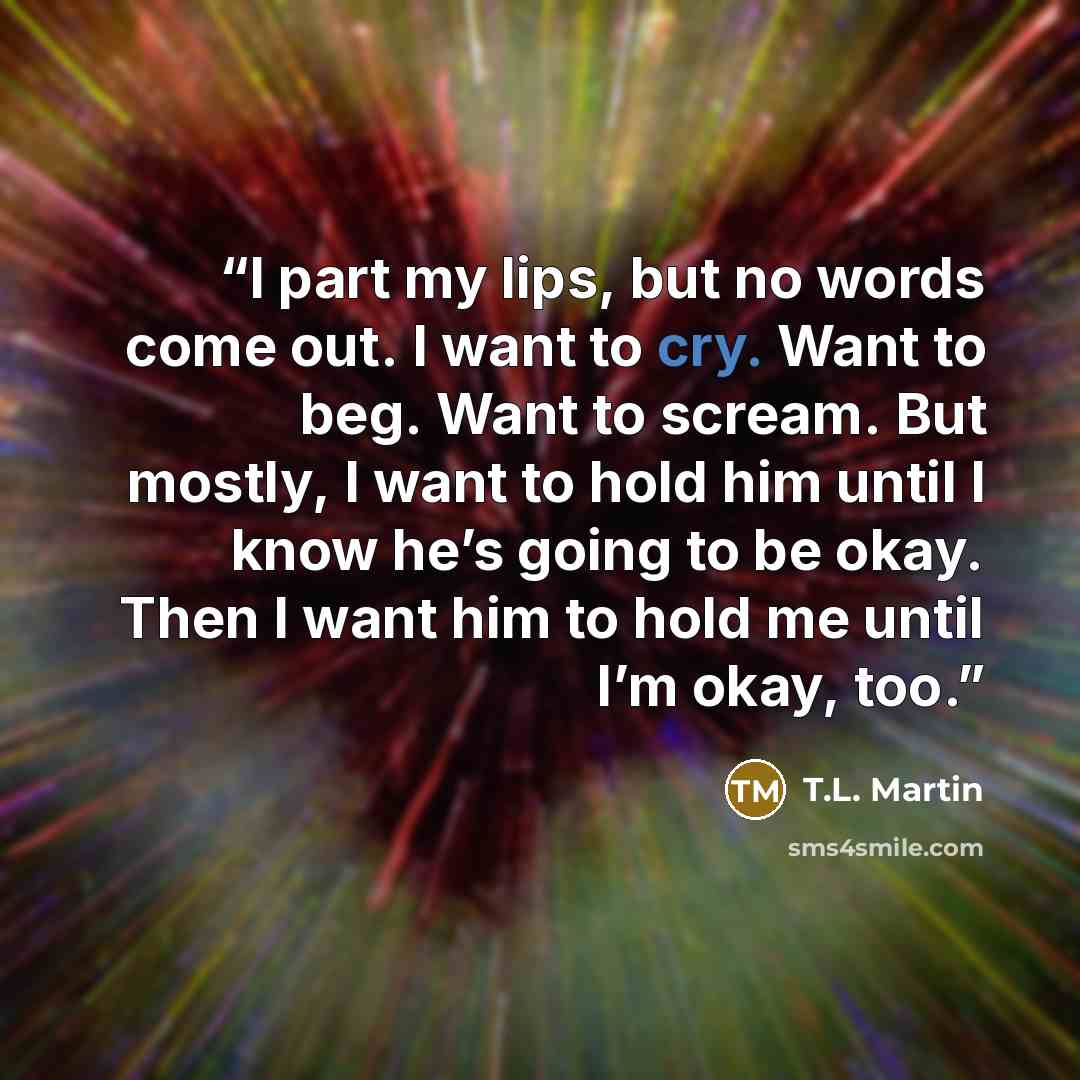 “I part my lips, but no words come out. I want to cry. Want to beg. Want to scream. But mostly, I want to hold him until I know he’s going to be okay. Then I want him to hold me until I’m okay, too.” quote by T.L. Martin