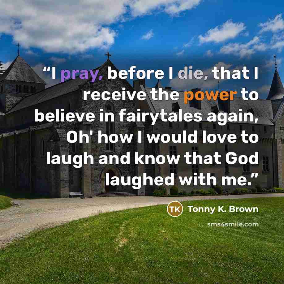 “I pray, before I die, that I receive the power to believe in fairytales again, Oh' how I would love to laugh and know that God laughed with me.” quote by Tonny K. Brown
