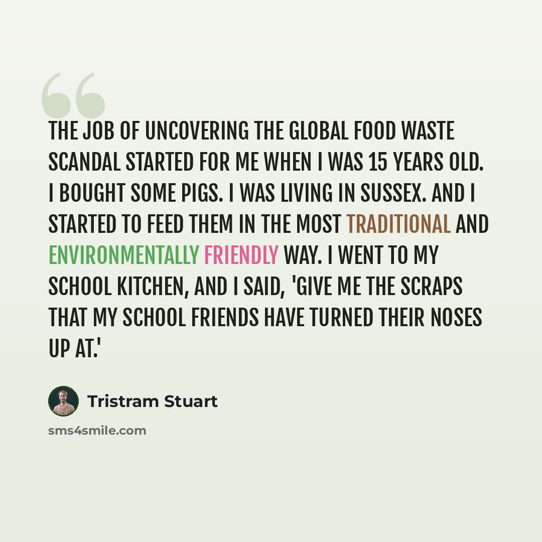 “The job of uncovering the global food waste scandal started for me when I was 15 years old. I bought some pigs. I was living in Sussex. And I started to feed them in the most traditional and environmentally friendly way. I went to my school kitchen, and I said, 'Give me the scraps that my school…” quote by Tristram Stuart
