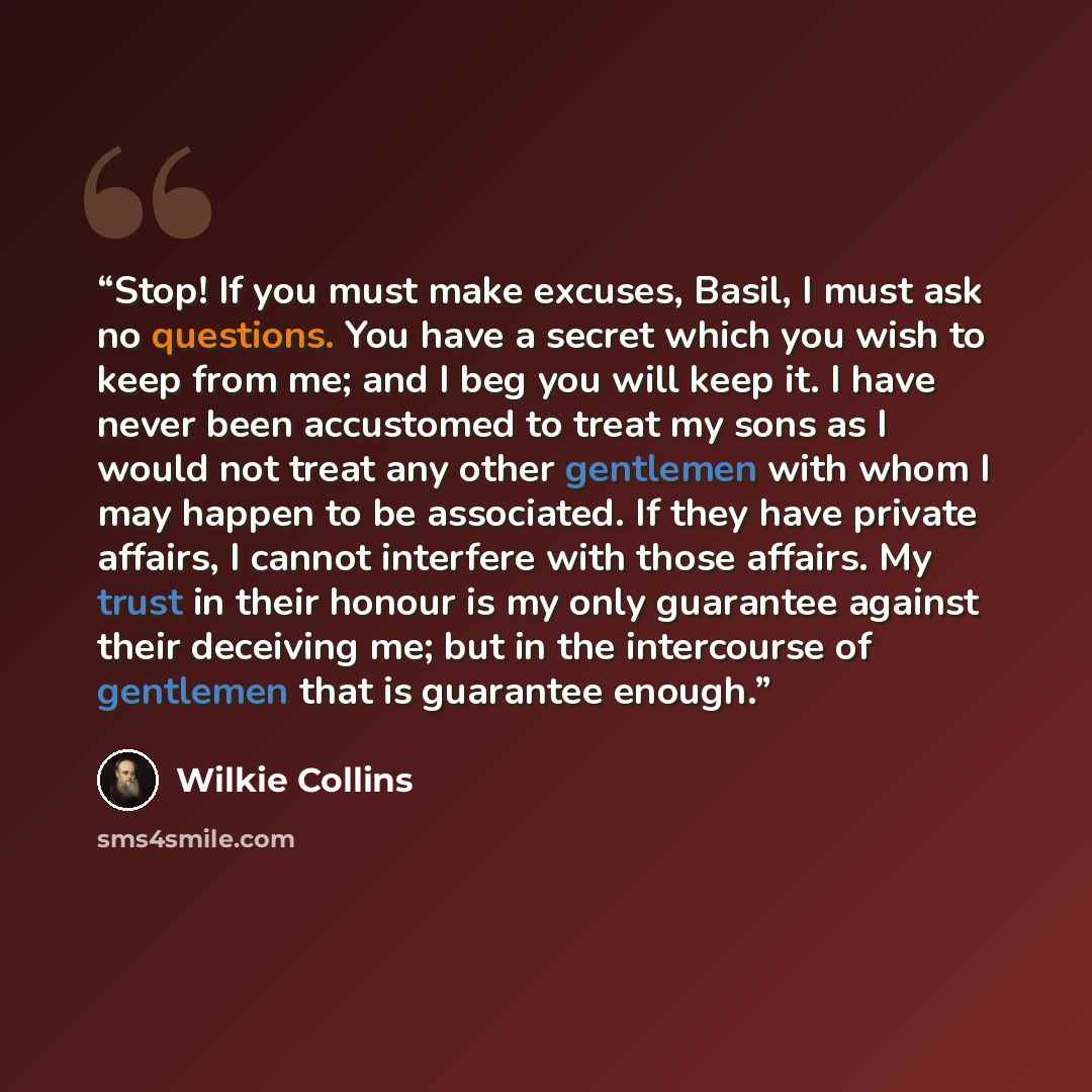 “Stop! If you must make excuses, Basil, I must ask no questions. You have a secret which you wish to keep from me; and I beg you will keep it. I have never been accustomed to treat my sons as I would not treat any other gentlemen with whom I may happen to be associated. If they have private…” quote by Wilkie Collins