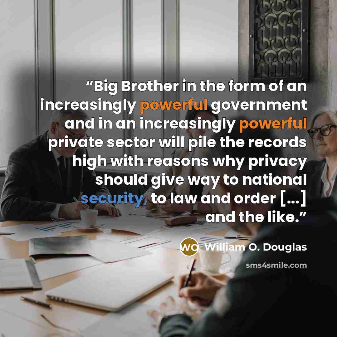 “Big Brother in the form of an increasingly powerful government and in an increasingly powerful private sector will pile the records high with reasons why privacy should give way to national security, to law and order [...] and the like.” quote by William O. Douglas
