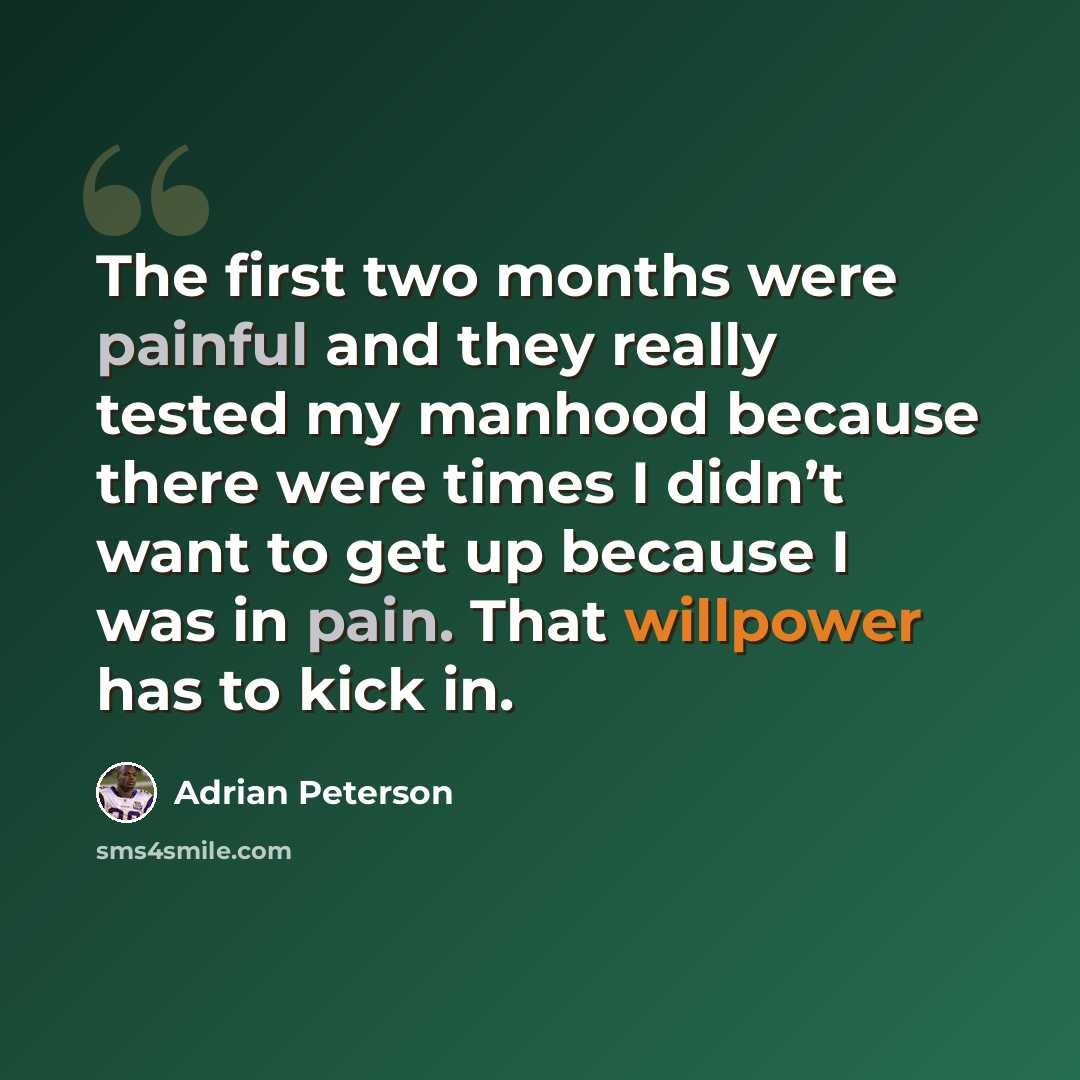 “The first two months were painful and they really tested my manhood because there were times I didn’t want to get up because I was in pain. That willpower has to kick in.” quote by Adrian Peterson