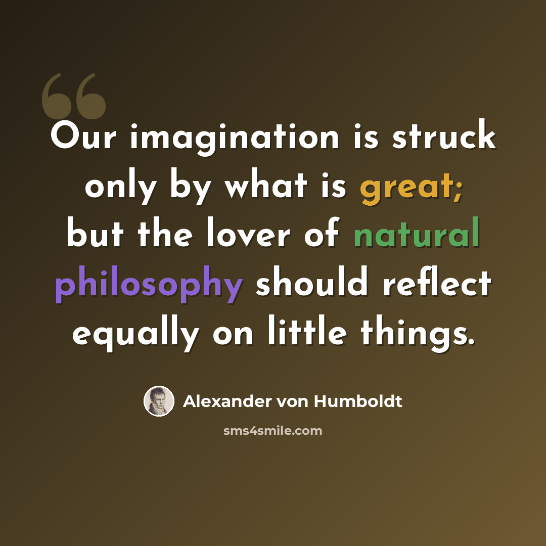 “Our imagination is struck only by what is great; but the lover of natural philosophy should reflect equally on little things.” quote by Alexander von Humboldt