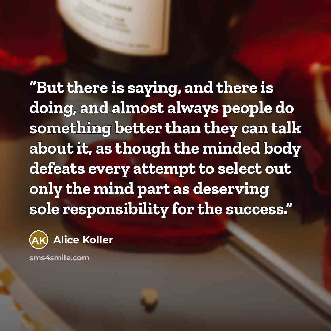“But there is saying, and there is doing, and almost always people do something better than they can talk about it, as though the minded body defeats every attempt to select out only the mind part as deserving sole responsibility for the success.” quote by Alice Koller