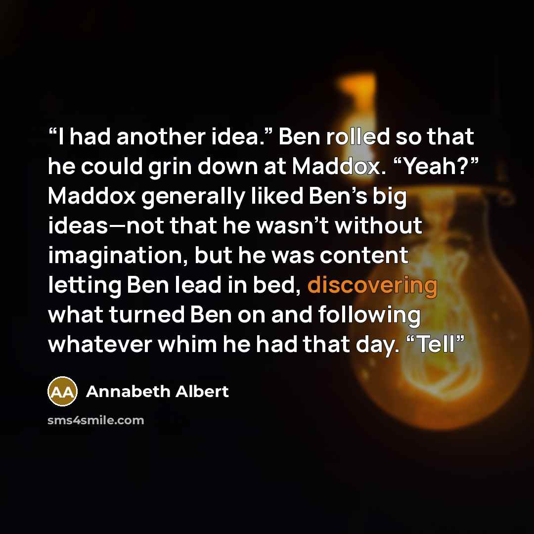 “I had another idea.” Ben rolled so that he could grin down at Maddox. “Yeah?” Maddox generally liked Ben’s big ideas—not that he wasn’t without imagination, but he was content letting Ben lead in bed, discovering what turned Ben on and following whatever whim he had that day. “Tell” quote by Annabeth Albert