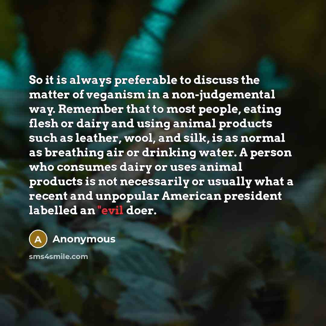“So it is always preferable to discuss the matter of veganism in a non-judgemental way. Remember that to most people, eating flesh or dairy and using animal products such as leather, wool, and silk, is as normal as breathing air or drinking water. A person who consumes dairy or uses animal products…” quote by Anonymous