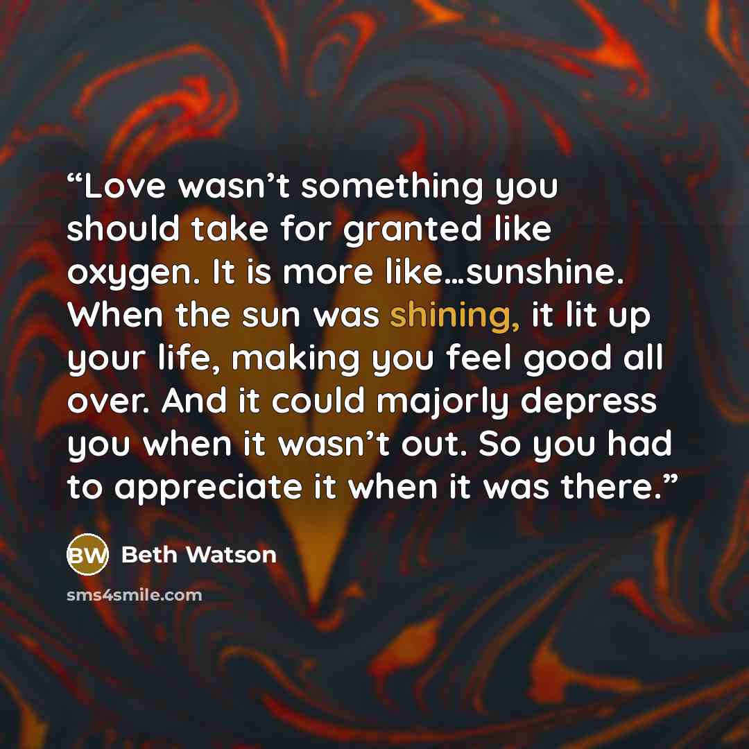 “Love wasn’t something you should take for granted like oxygen. It is more like…sunshine. When the sun was shining, it lit up your life, making you feel good all over. And it could majorly depress you when it wasn’t out. So you had to appreciate it when it was there.” quote by Beth Watson