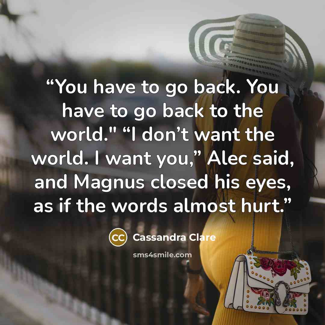 “You have to go back. You have to go back to the world." “I don’t want the world. I want you,” Alec said, and Magnus closed his eyes, as if the words almost hurt.” quote by Cassandra Clare