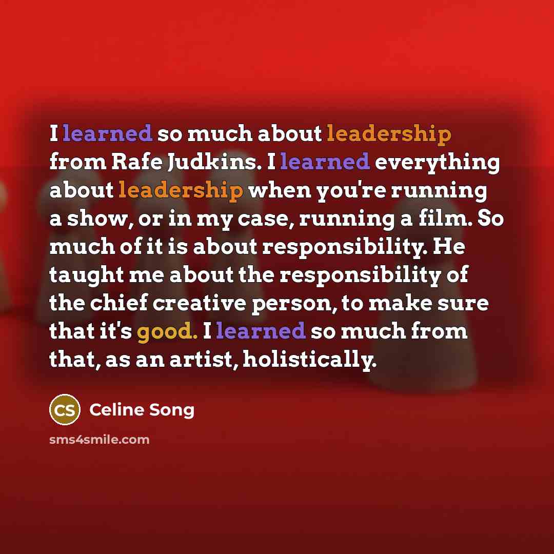“I learned so much about leadership from Rafe Judkins. I learned everything about leadership when you're running a show, or in my case, running a film. So much of it is about responsibility. He taught me about the responsibility of the chief creative person, to make sure that it's good. I learned…” quote by Celine Song
