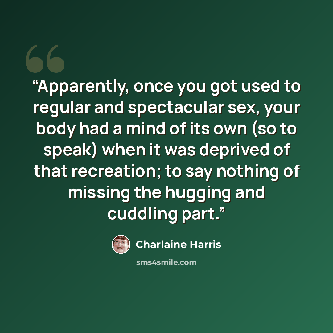 “Apparently, once you got used to regular and spectacular sex, your body had a mind of its own (so to speak) when it was deprived of that recreation; to say nothing of missing the hugging and cuddling part.” quote by Charlaine Harris