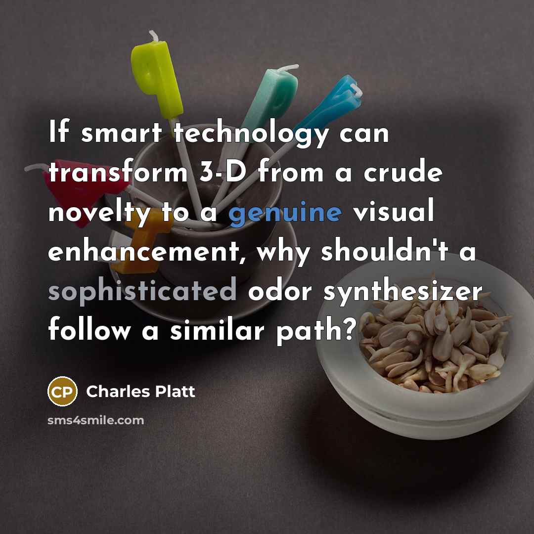 “If smart technology can transform 3-D from a crude novelty to a genuine visual enhancement, why shouldn't a sophisticated odor synthesizer follow a similar path?” quote by Charles Platt