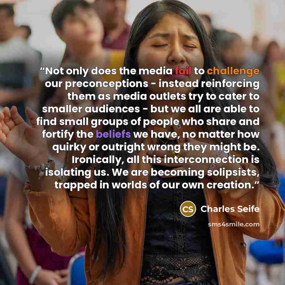 “Not only does the media fail to challenge our preconceptions - instead reinforcing them as media outlets try to cater to smaller audiences - but we all are able to find small groups of people who share and fortify the beliefs we have, no matter how quirky or outright wrong they might be…” quote by Charles Seife