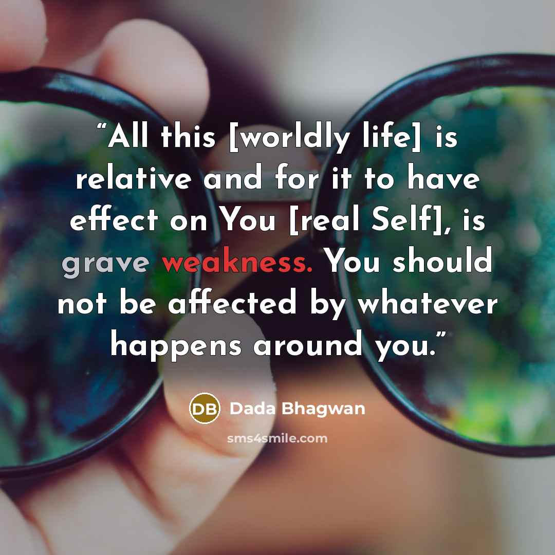 “All this [worldly life] is relative and for it to have effect on You [real Self], is grave weakness. You should not be affected by whatever happens around you.” quote by Dada Bhagwan