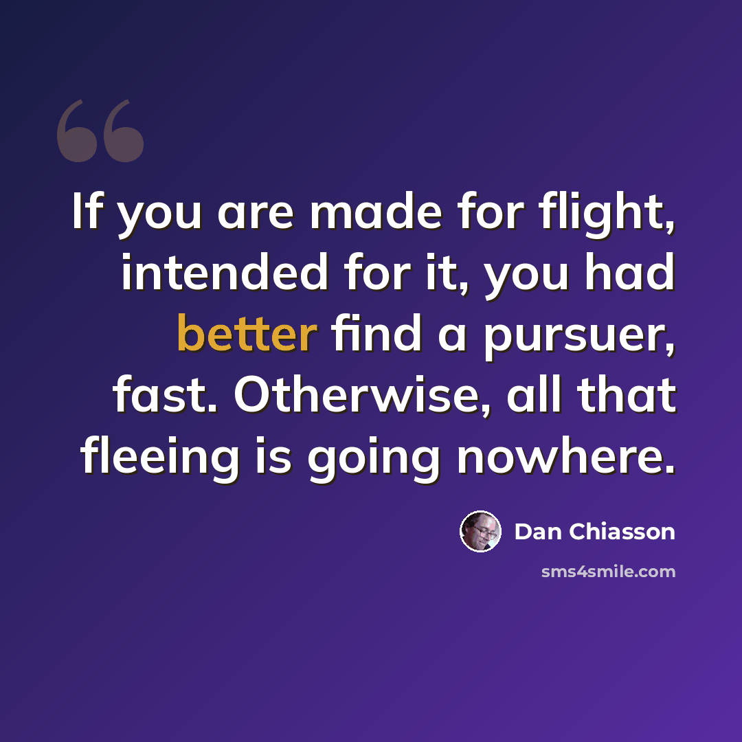“If you are made for flight, intended for it, you had better find a pursuer, fast. Otherwise, all that fleeing is going nowhere.” quote by Dan Chiasson