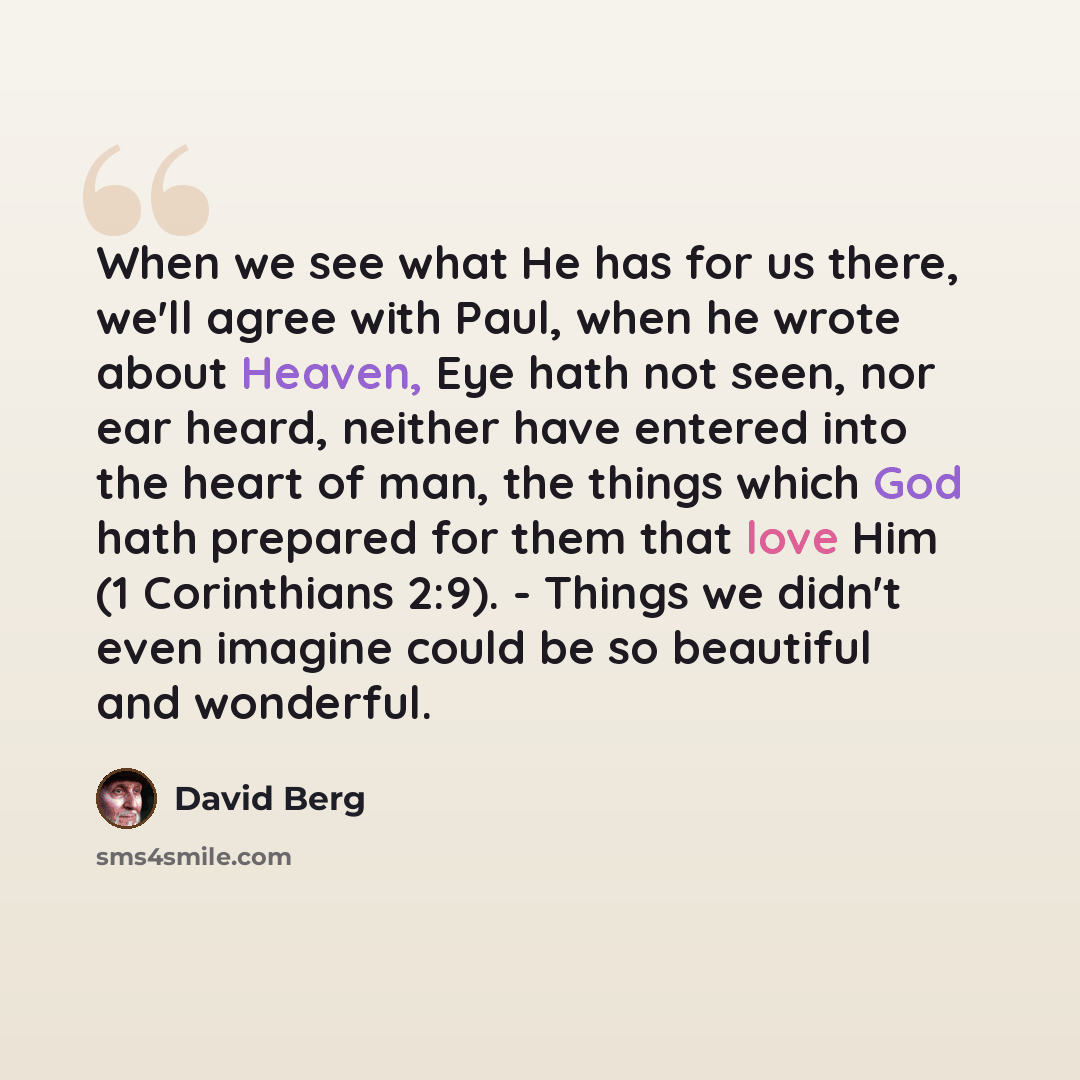 “When we see what He has for us there, we'll agree with Paul, when he wrote about Heaven, Eye hath not seen, nor ear heard, neither have entered into the heart of man, the things which God hath prepared for them that love Him (1 Corinthians 2:9). - Things we didn't even imagine could be so…” quote by David Berg