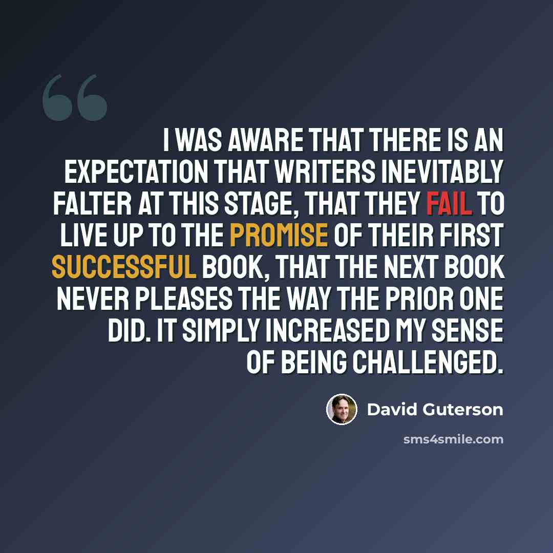 “I was aware that there is an expectation that writers inevitably falter at this stage, that they fail to live up to the promise of their first successful book, that the next book never pleases the way the prior one did. It simply increased my sense of being challenged.” quote by David Guterson