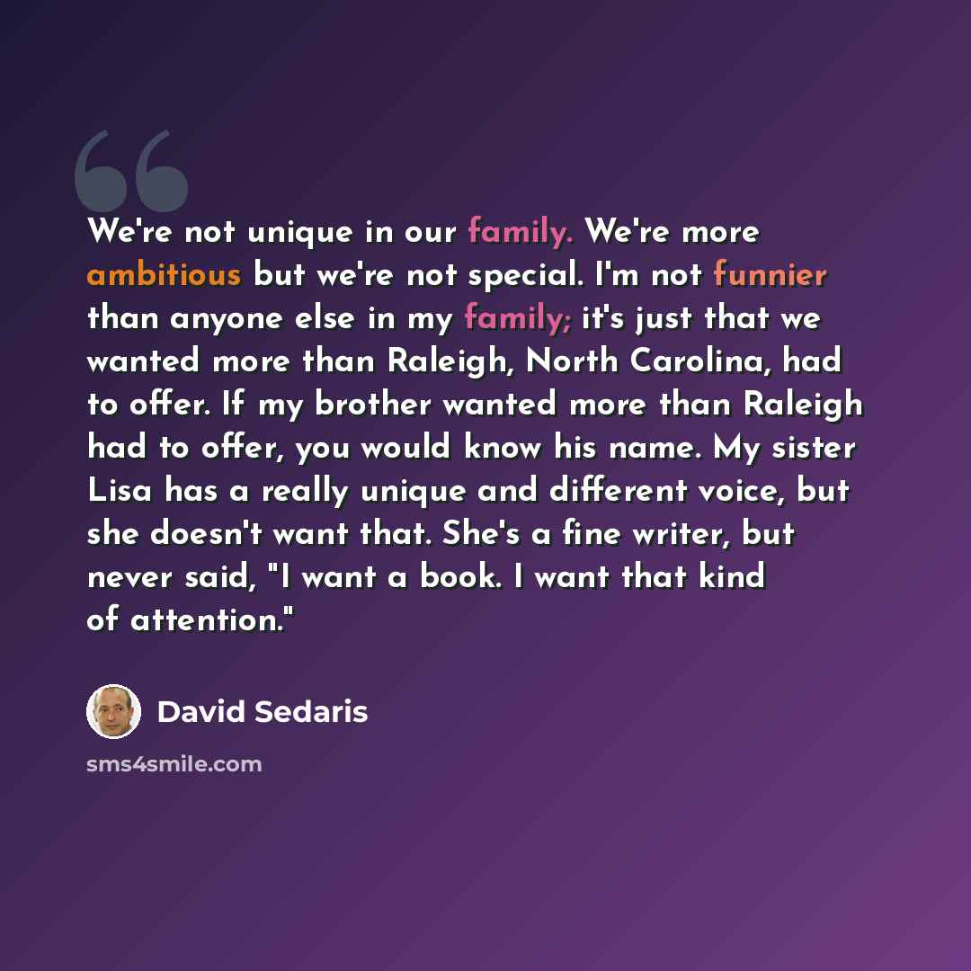 “We're not unique in our family. We're more ambitious but we're not special. I'm not funnier than anyone else in my family; it's just that we wanted more than Raleigh, North Carolina, had to offer. If my brother wanted more than Raleigh had to offer, you would know his name. My sister Lisa has a…” quote by David Sedaris