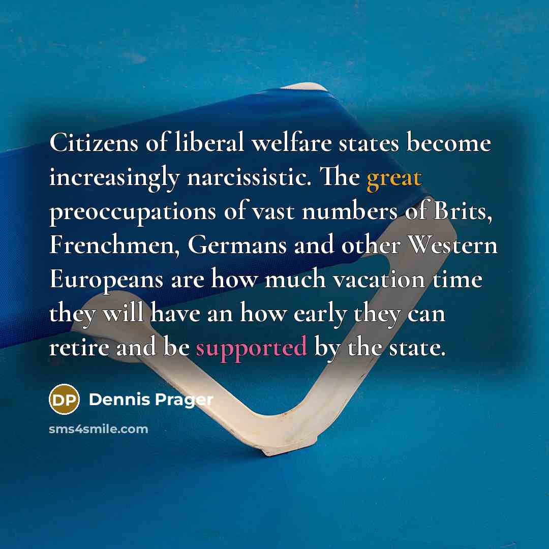 “Citizens of liberal welfare states become increasingly narcissistic. The great preoccupations of vast numbers of Brits, Frenchmen, Germans and other Western Europeans are how much vacation time they will have an how early they can retire and be supported by the state.” quote by Dennis Prager