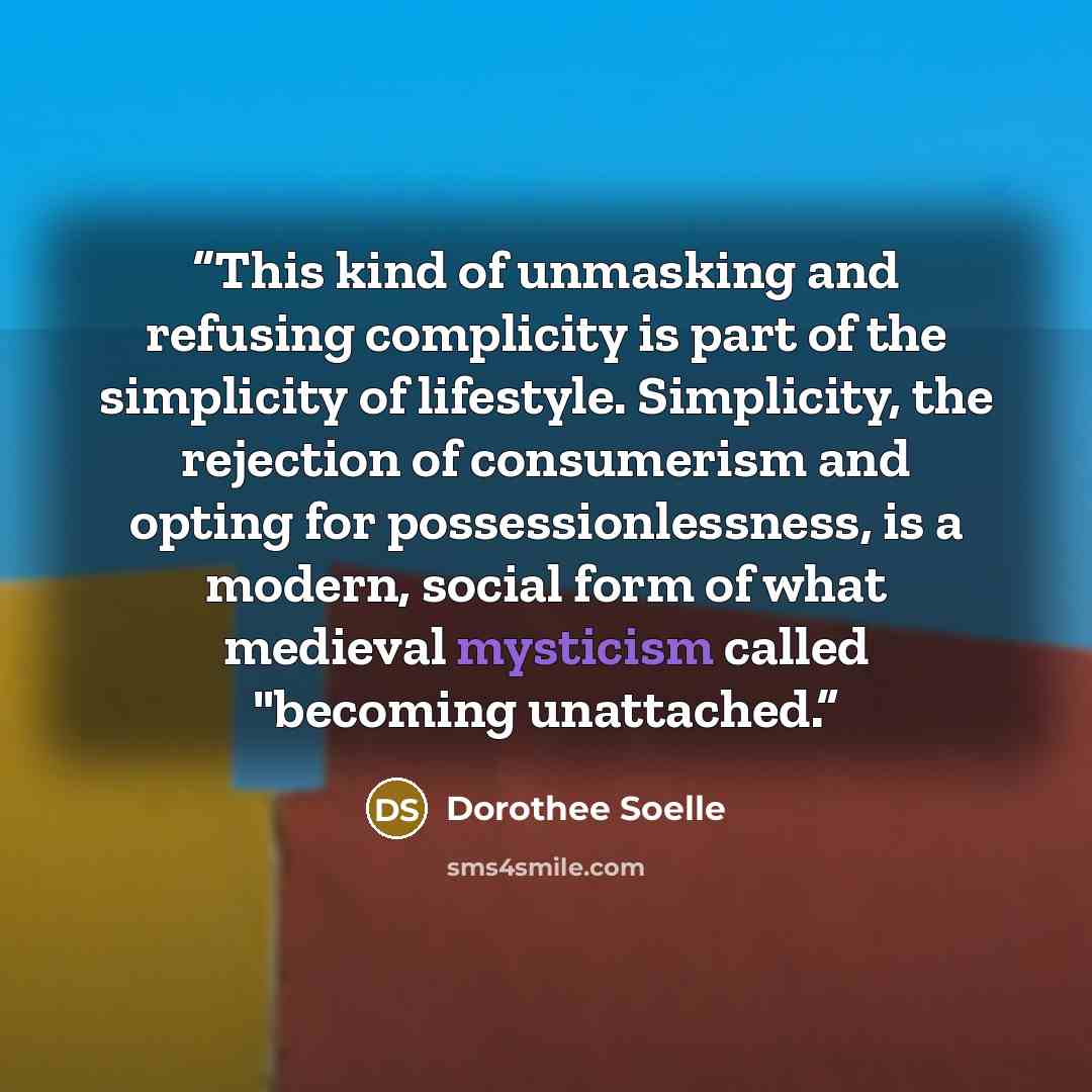 “This kind of unmasking and refusing complicity is part of the simplicity of lifestyle. Simplicity, the rejection of consumerism and opting for possessionlessness, is a modern, social form of what medieval mysticism called "becoming unattached.” quote by Dorothee Soelle