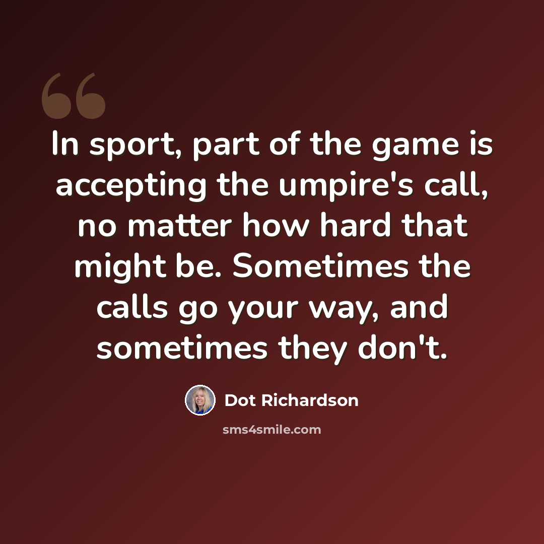 “In sport, part of the game is accepting the umpire's call, no matter how hard that might be. Sometimes the calls go your way, and sometimes they don't.” quote by Dot Richardson