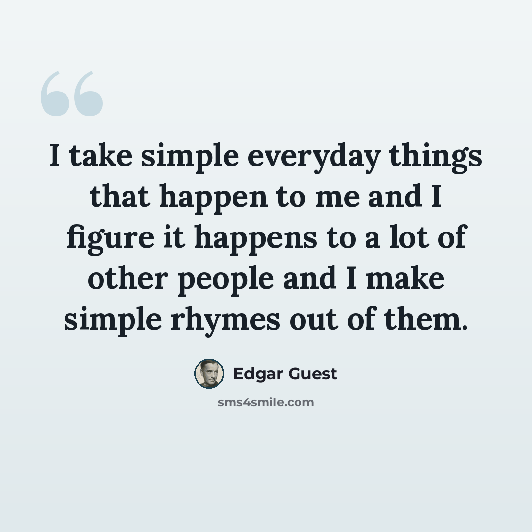 “I take simple everyday things that happen to me and I figure it happens to a lot of other people and I make simple rhymes out of them.” quote by Edgar Guest