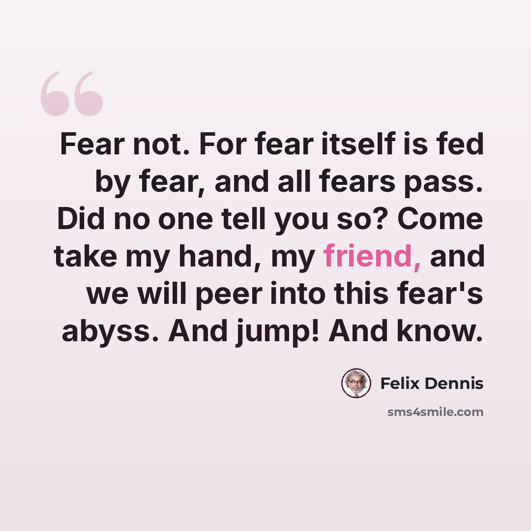 “Fear not. For fear itself is fed by fear, and all fears pass. Did no one tell you so? Come take my hand, my friend, and we will peer into this fear's abyss. And jump! And know.” quote by Felix Dennis